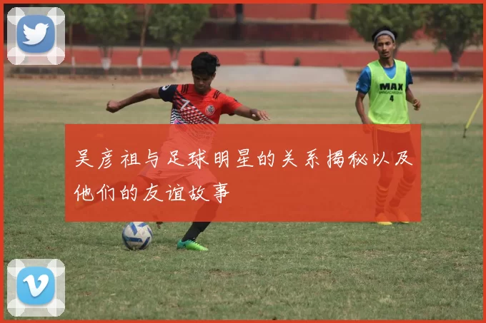 吴彦祖与足球明星的关系揭秘以及他们的友谊故事