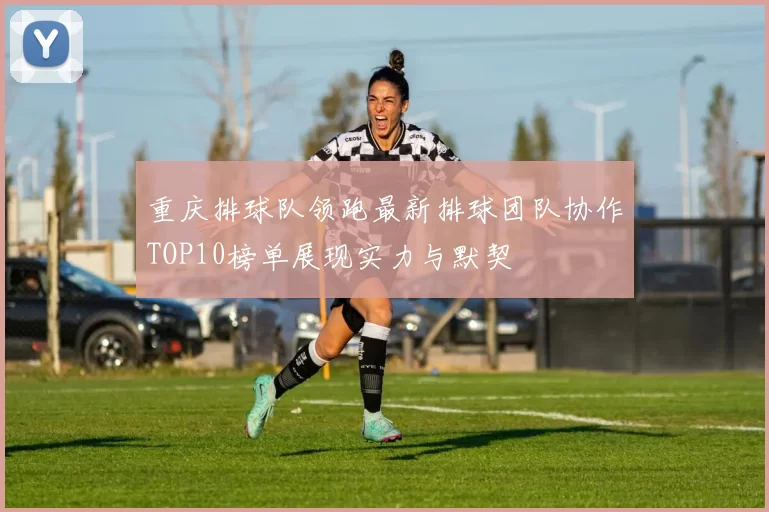 重庆排球队领跑最新排球团队协作TOP10榜单展现实力与默契