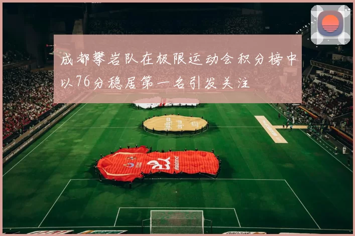 成都攀岩队在极限运动会积分榜中以76分稳居第一名引发关注
