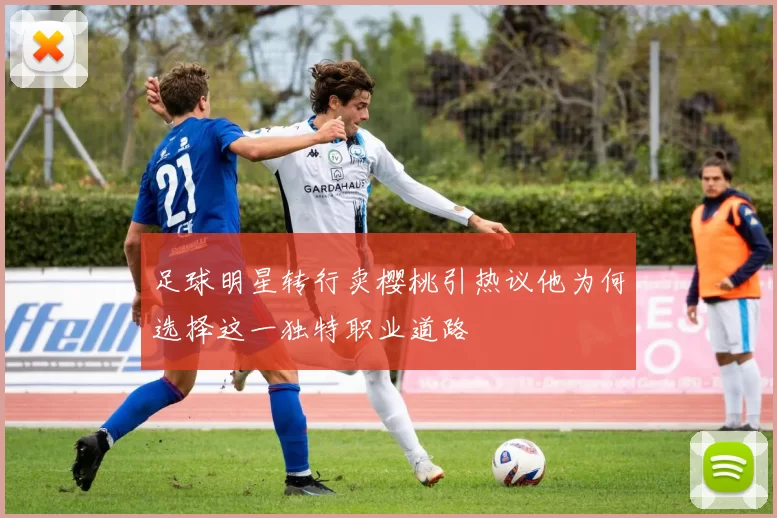 足球明星转行卖樱桃引热议他为何选择这一独特职业道路
