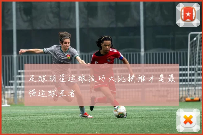 足球明星运球技巧大比拼谁才是最强运球王者