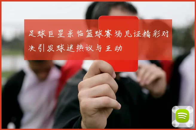 足球巨星亲临篮球赛场见证精彩对决引发球迷热议与互动