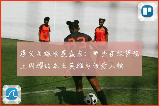 遵义足球明星盘点：那些在绿茵场上闪耀的本土英雄与传奇人物