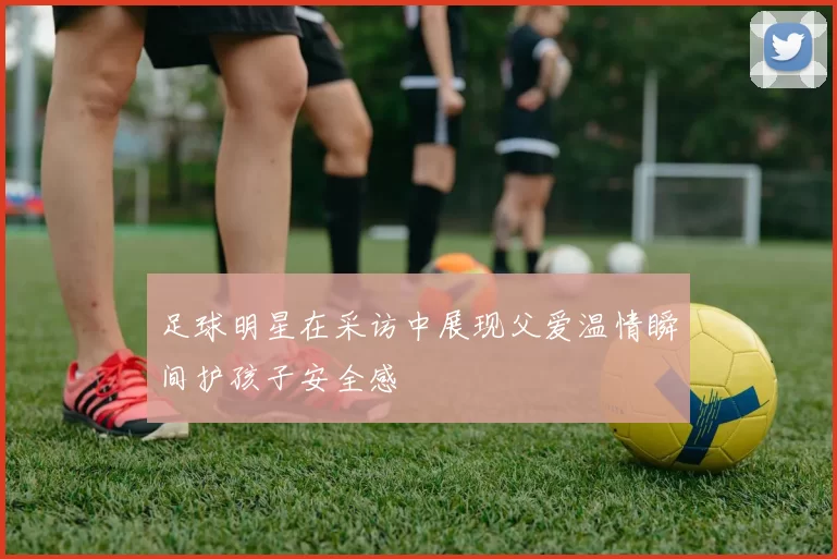 足球明星在采访中展现父爱温情瞬间护孩子安全感