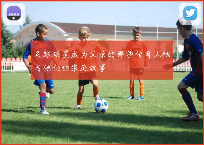 足球明星成为父亲的那些传奇人物与他们的家庭故事