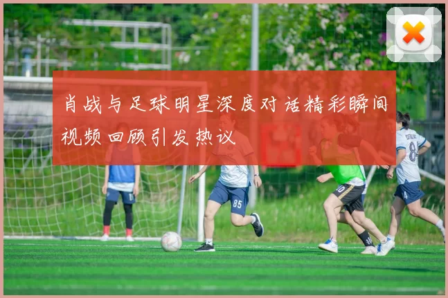 肖战与足球明星深度对话精彩瞬间视频回顾引发热议