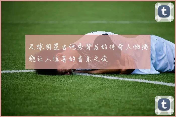 足球明星吉他秀背后的传奇人物揭晓让人惊喜的音乐之夜