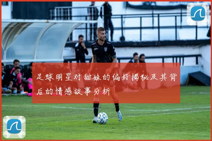 足球明星对甜妹的偏好揭秘及其背后的情感故事分析