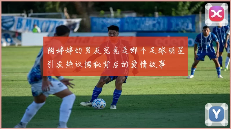 陶婷婷的男友究竟是哪个足球明星引发热议揭秘背后的爱情故事