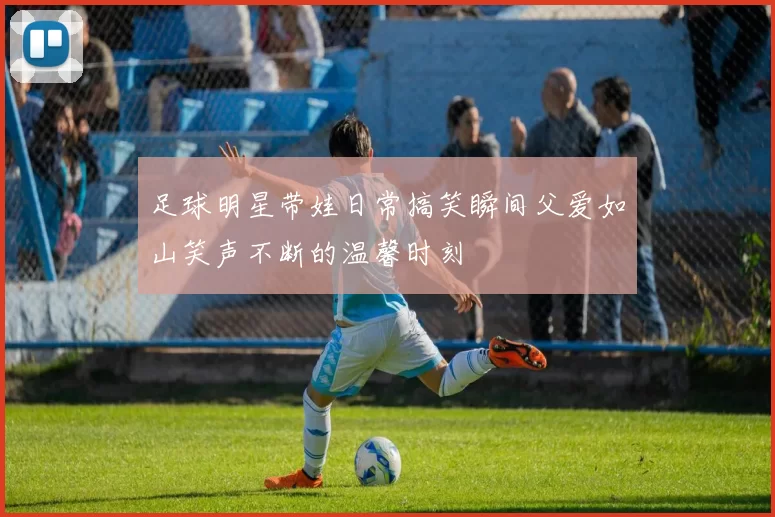 足球明星带娃日常搞笑瞬间父爱如山笑声不断的温馨时刻