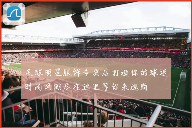 足球明星服饰专卖店打造你的球迷时尚风潮尽在这里等你来选购
