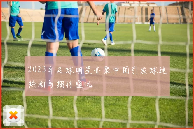 2023年足球明星齐聚中国引发球迷热潮与期待盛况