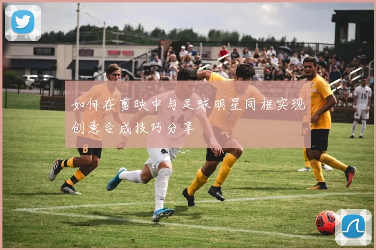 如何在剪映中与足球明星同框实现创意合成技巧分享