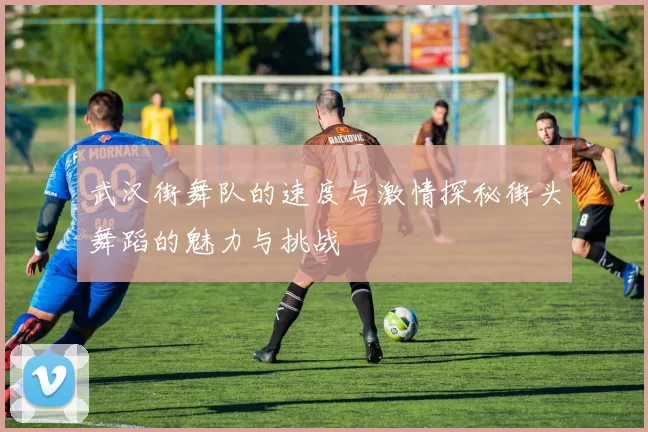 武汉街舞队的速度与激情探秘街头舞蹈的魅力与挑战