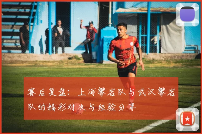 赛后复盘：上海攀岩队与武汉攀岩队的精彩对决与经验分享
