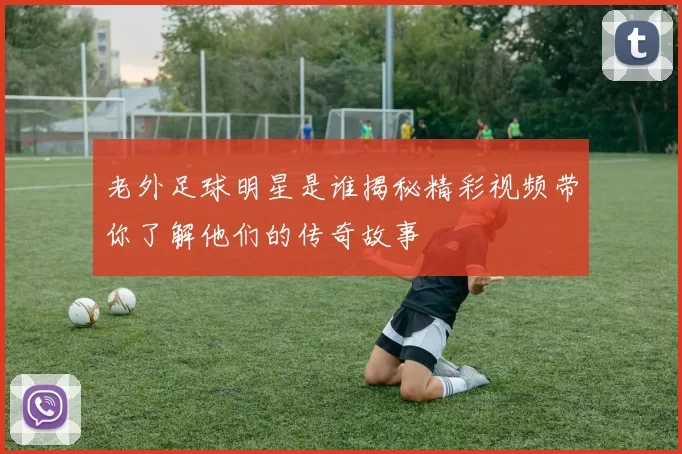 老外足球明星是谁揭秘精彩视频带你了解他们的传奇故事