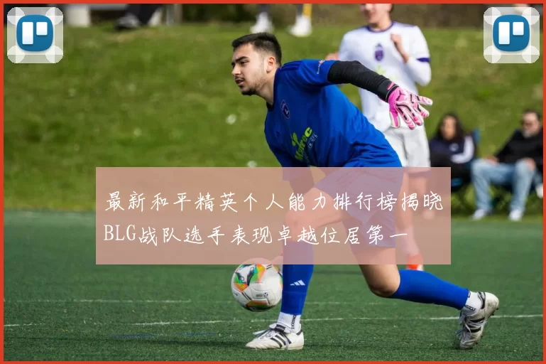 最新和平精英个人能力排行榜揭晓BLG战队选手表现卓越位居第一