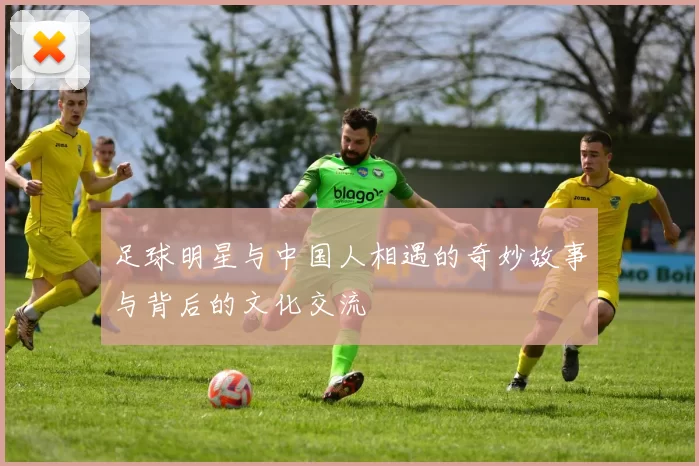 足球明星与中国人相遇的奇妙故事与背后的文化交流