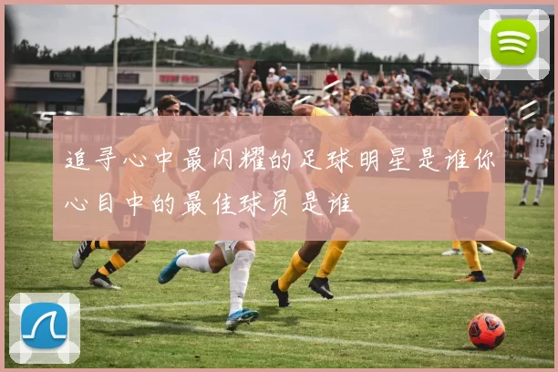 追寻心中最闪耀的足球明星是谁你心目中的最佳球员是谁