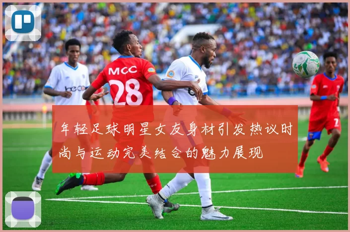 年轻足球明星女友身材引发热议时尚与运动完美结合的魅力展现