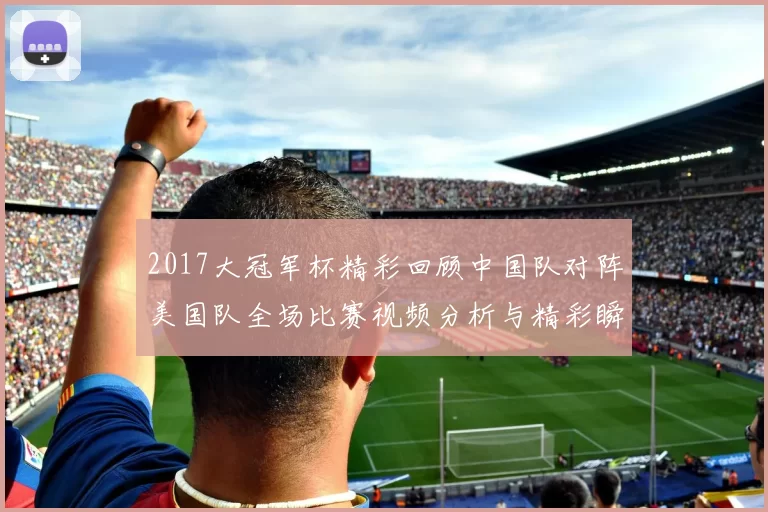 2017大冠军杯精彩回顾中国队对阵美国队全场比赛视频分析与精彩瞬间分享