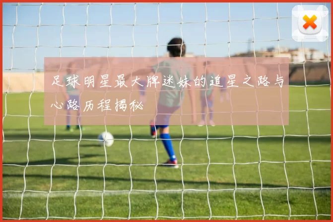 足球明星最大牌迷妹的追星之路与心路历程揭秘
