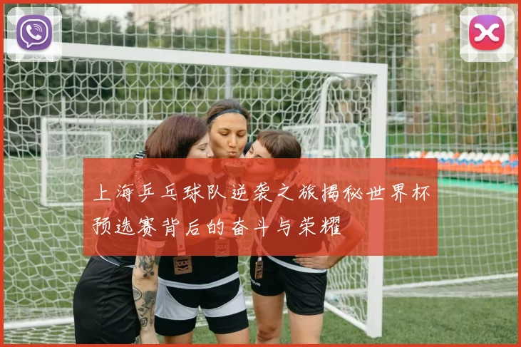 上海乒乓球队逆袭之旅揭秘世界杯预选赛背后的奋斗与荣耀