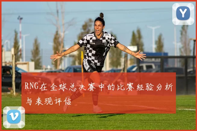 RNG在全球总决赛中的比赛经验分析与表现评估
