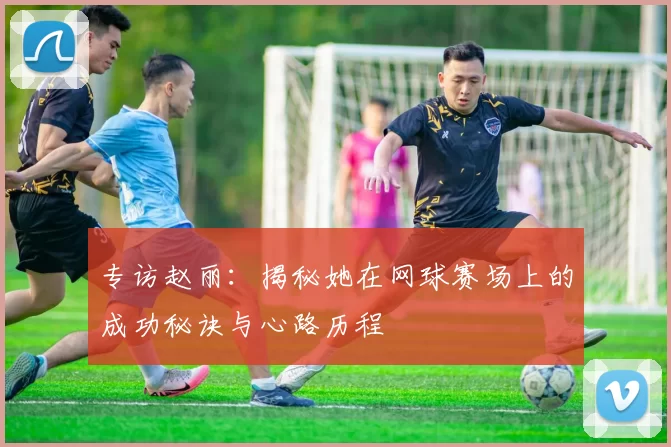 专访赵丽：揭秘她在网球赛场上的成功秘诀与心路历程
