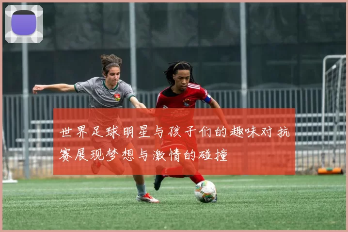 世界足球明星与孩子们的趣味对抗赛展现梦想与激情的碰撞