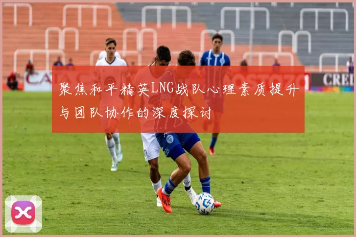 聚焦和平精英LNG战队心理素质提升与团队协作的深度探讨