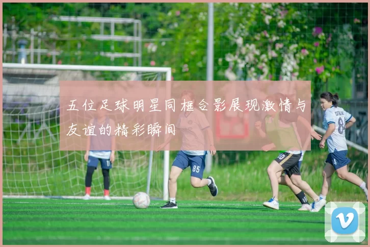 五位足球明星同框合影展现激情与友谊的精彩瞬间