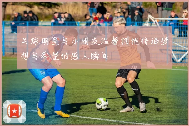 足球明星与小朋友温馨拥抱传递梦想与希望的感人瞬间