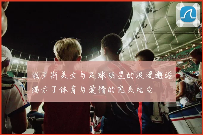 俄罗斯美女与足球明星的浪漫邂逅揭示了体育与爱情的完美结合