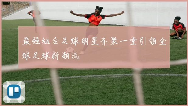 最强组合足球明星齐聚一堂引领全球足球新潮流