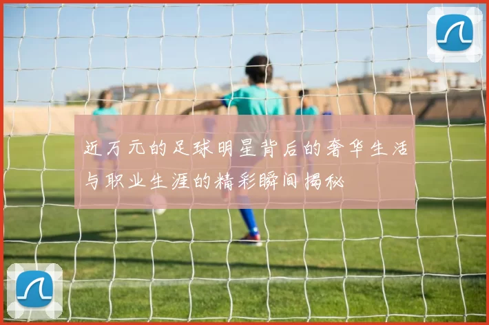 近万元的足球明星背后的奢华生活与职业生涯的精彩瞬间揭秘