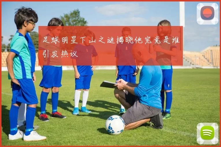 足球明星下山之谜揭晓他究竟是谁引发热议