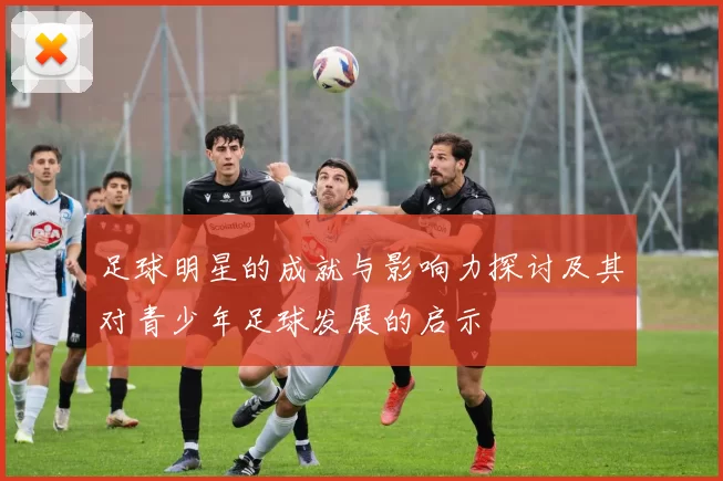 足球明星的成就与影响力探讨及其对青少年足球发展的启示