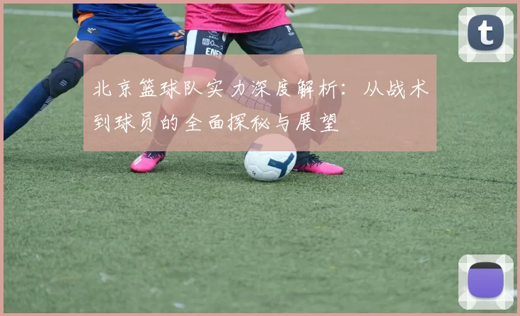北京篮球队实力深度解析：从战术到球员的全面探秘与展望