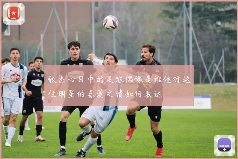 张杰心目中的足球偶像是谁他对这位明星的喜爱之情如何表达