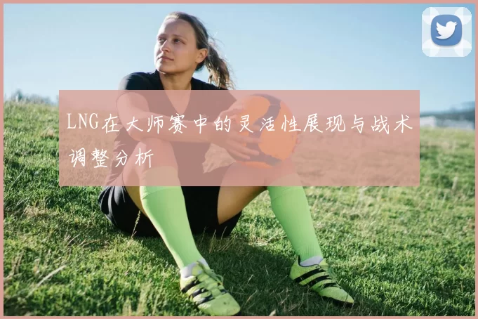 LNG在大师赛中的灵活性展现与战术调整分析