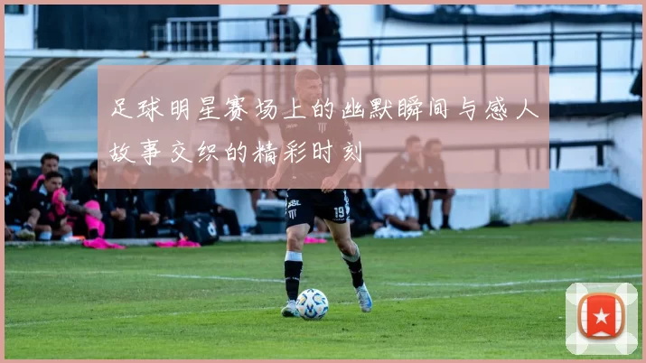 足球明星赛场上的幽默瞬间与感人故事交织的精彩时刻