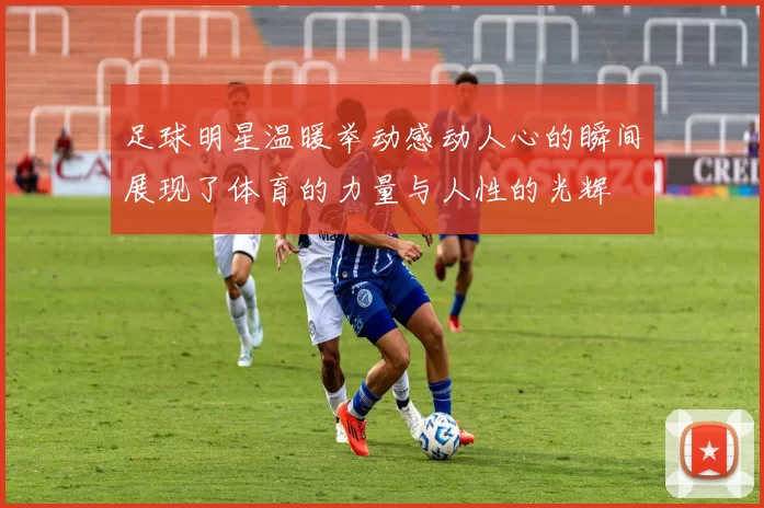 足球明星温暖举动感动人心的瞬间展现了体育的力量与人性的光辉