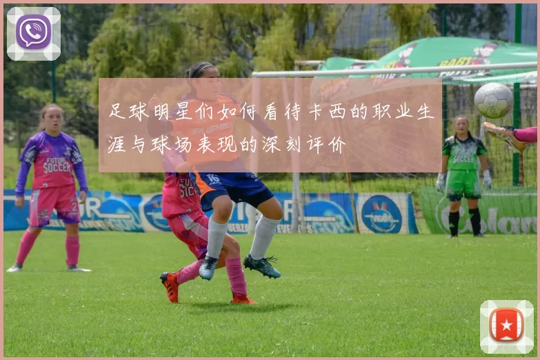 足球明星们如何看待卡西的职业生涯与球场表现的深刻评价