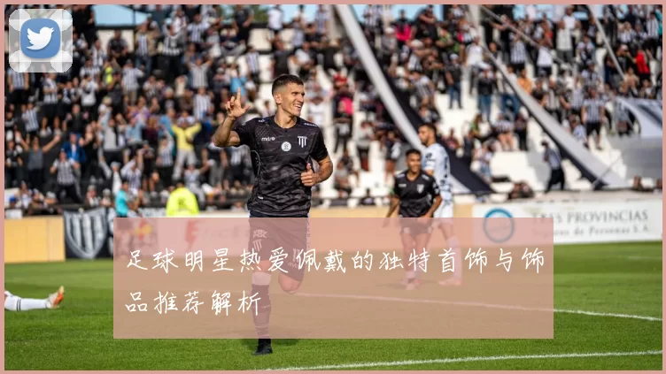 足球明星热爱佩戴的独特首饰与饰品推荐解析