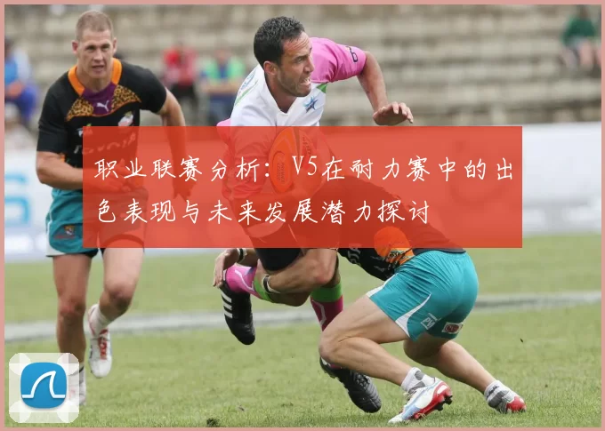 职业联赛分析：V5在耐力赛中的出色表现与未来发展潜力探讨