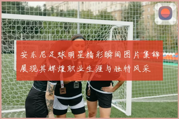 安东尼足球明星精彩瞬间图片集锦展现其辉煌职业生涯与独特风采