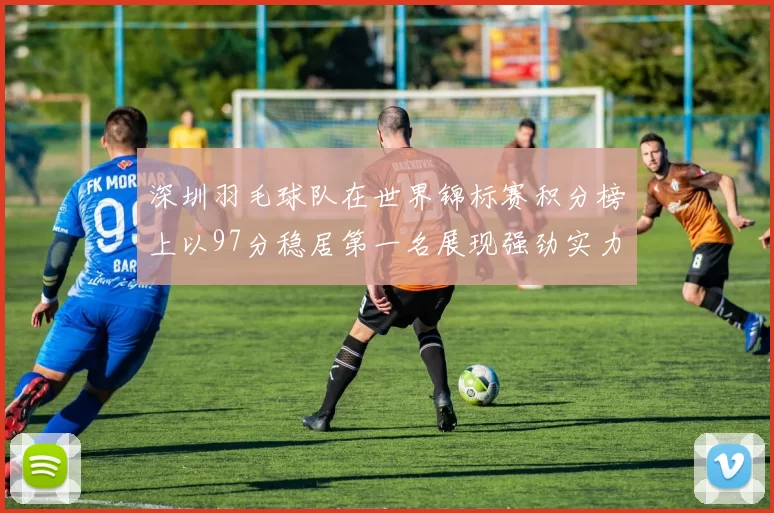 深圳羽毛球队在世界锦标赛积分榜上以97分稳居第一名展现强劲实力