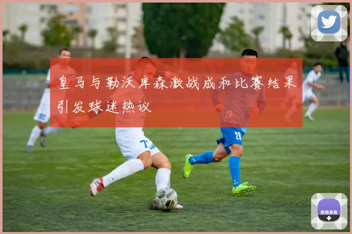 皇马与勒沃库森激战成和比赛结果引发球迷热议
