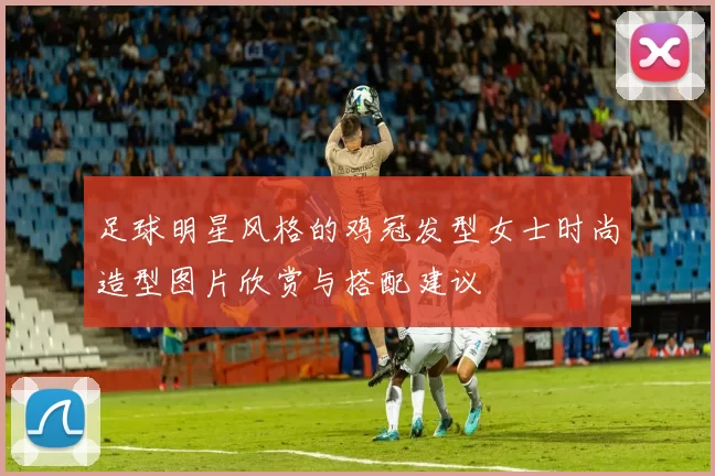 足球明星风格的鸡冠发型女士时尚造型图片欣赏与搭配建议